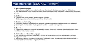 Modern Period (1800 A.D. – Present)
A. Non-Euclidean Geometry
• Gauss, Lobachevsky, Riemann and others develop alternatives to Euclidean geometry in the 19th century.
• The new geometries inspire modern theories of higher dimensional spaces, gravitation, space curvature and nuclear
physics.
B. Set Theory
• Cantor studies infinite sets and defines transfinite numbers
• Set theory used as a theoretical foundation for all of mathematics
C. Statistics and Probability
• Theories of probability and statistics are developed to solve numerous practical applications, such as weather
prediction, polls, medical studies etc.; they are also used as a basis for nuclear physics
D. Computers
• Development of electronic computer hardware and software solves many previously unsolvable problems; opens
new fields of mathematical research
E. Mathematics as a World-Wide Language
• The Hindu-Arabic numeration system and a common set of mathematical symbols are used and understood
throughout the world.
• Mathematics expands into many branches and is created and shared world-wide at an ever-expanding pace; it is
now too large to be mastered by a single mathematician
 