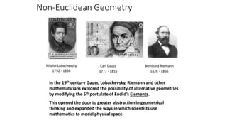 Non-Euclidean Geometry
In the 19th century Gauss, Lobachevsky, Riemann and other
mathematicians explored the possibility of alternative geometries
by modifying the 5th postulate of Euclid’s Elements.
This opened the door to greater abstraction in geometrical
thinking and expanded the ways in which scientists use
mathematics to model physical space.
Bernhard Riemann
1826 - 1866
Nikolai Lobachevsky
1792 - 1856
Carl Gauss
1777 - 1855
 