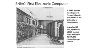 ENIAC: First Electronic Computer
In 1946 John W.
Mauchly and J.
Presper Eckert Jr.
built ENIAC at the
University of
Pennsylvania.
It weighed 30
tons, contained
18,000 vacuum
tubes and could
do 100,000
calculations per
second.
 