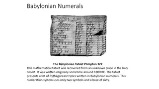 Babylonian Numerals
The Babylonian Tablet Plimpton 322
This mathematical tablet was recovered from an unknown place in the Iraqi
desert. It was written originally sometime around 1800 BC. The tablet
presents a list of Pythagorean triples written in Babylonian numerals. This
numeration system uses only two symbols and a base of sixty.
 