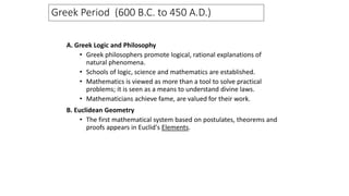 A. Greek Logic and Philosophy
• Greek philosophers promote logical, rational explanations of
natural phenomena.
• Schools of logic, science and mathematics are established.
• Mathematics is viewed as more than a tool to solve practical
problems; it is seen as a means to understand divine laws.
• Mathematicians achieve fame, are valued for their work.
B. Euclidean Geometry
• The first mathematical system based on postulates, theorems and
proofs appears in Euclid's Elements.
Greek Period (600 B.C. to 450 A.D.)
 