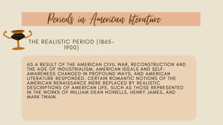 Periods in American Literature
THE REALISTIC PERIOD (1865–
1900)
AS A RESULT OF THE AMERICAN CIVIL WAR, RECONSTRUCTION AND
THE AGE OF INDUSTRIALISM, AMERICAN IDEALS AND SELF-
AWARENESS CHANGED IN PROFOUND WAYS, AND AMERICAN
LITERATURE RESPONDED. CERTAIN ROMANTIC NOTIONS OF THE
AMERICAN RENAISSANCE WERE REPLACED BY REALISTIC
DESCRIPTIONS OF AMERICAN LIFE, SUCH AS THOSE REPRESENTED
IN THE WORKS OF WILLIAM DEAN HOWELLS, HENRY JAMES, AND
MARK TWAIN.
 