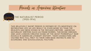 Periods in American Literature
THE NATURALIST PERIOD
(1900–1914)
THIS RELATIVELY SHORT PERIOD IS DEFINED BY ITS INSISTENCE ON
RECREATING LIFE AS LIFE REALLY IS, EVEN MORE SO THAN THE
REALISTS HAD BEEN DOING IN THE DECADES BEFORE. AMERICAN
NATURALIST WRITERS SUCH AS FRANK NORRIS, THEODORE DREISER,
AND JACK LONDON CREATED SOME OF THE MOST POWERFULLY RAW
NOVELS IN AMERICAN LITERARY HISTORY. THEIR CHARACTERS ARE
VICTIMS WHO FALL PREY TO THEIR OWN BASE INSTINCTS AND TO
ECONOMIC AND SOCIOLOGICAL FACTORS
 