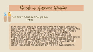 Periods in American Literature
THE BEAT GENERATION (1944–
1962)
BEAT WRITERS, SUCH AS JACK KEROUAC AND ALLEN GINSBERG,
WERE DEVOTED TO ANTI-TRADITIONAL LITERATURE, IN POETRY AND
PROSE, AND ANTI-ESTABLISHMENT POLITICS. THIS TIME PERIOD
SAW A RISE IN CONFESSIONAL POETRY AND SEXUALITY IN
LITERATURE, WHICH RESULTED IN LEGAL CHALLENGES AND
DEBATES OVER CENSORSHIP IN AMERICA. WILLIAM S. BURROUGHS
AND HENRY MILLER ARE TWO WRITERS WHOSE WORKS FACED
CENSORSHIP CHALLENGES. THESE TWO GREATS, ALONG WITH
OTHER WRITERS OF THE TIME, ALSO INSPIRED THE
COUNTERCULTURE MOVEMENTS OF THE NEXT TWO DECADES.
 
