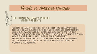 Periods in American Literature
THE CONTEMPORARY PERIOD
(1939–PRESENT)
TYPICAL CHARACTERISTICS OF THE CONTEMPORARY PERIOD
INCLUDE REALITY-BASED STORIES WITH STRONG CHARACTERS
AND A BELIEVABLE STORY. SETTINGS USUALLY KEEP TO THE
CURRENT OR MODERN ERA, SO FUTURISTIC AND SCIENCE FICTION
NOVELS ARE RARELY INCLUDED IN THIS CATEGORY.
BROUGHT SIGNIFICANT CULTURAL SHIFTS WITHIN THE UNITED
STATES DRIVEN BY THE CIVIL RIGHTS MOVEMENT AND THE
WOMEN'S MOVEMENT.
 