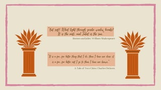 “But soft! What light through yonder window breaks?
It is the east, and Juliet is the sun.”
Romeo and Juliet, William Shakespeare
“It is a far, far better thing that I do, than I have ever done; it
is a far, far better rest I go to than I have ever known.”
A Tale of Two Cities, Charles Dickens
 