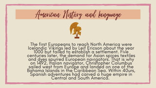 The first Europeans to reach North America were
Icelandic Vikings led by Leif Ericson about the year
1000 but failed to establish a settlement. Five
centuries later, the demand for Asian spices textiles
and dyes spurred European navigators. That is why
on 1492, Italian navigator, Christopher Columbus
sailed west from Europe and landed on one of the
Bahama Islands in the Caribbean Sea. Within 40urs,
Spanish adventures had carved a huge empire in
Central and South America.
American History and Language
 