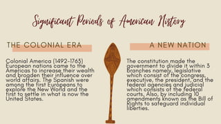 THE COLONIAL ERA A NEW NATION
Significant Periods of American History
Colonial America (1492-1763)
European nations came to the
Americas to increase their wealth
and broaden their influence over
world affairs. The Spanish were
among the first Europeans to
explore the New World and the
first to settle in what is now the
United States.
The constitution made the
government to divide it within 3
branches namely, legislative
which consist of the congress,
executive, the president, and the
federal agencies and judicial
which consists of the federal
courts. Also, by including 10
amendments known as the Bill of
Rights to safeguard individual
liberties.
 