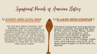 SLAVERY AND CIVIL WAR THE LATE 19TH CENTURY
Significant Periods of American History
Industrial expansion and population
growth radically changed the face
of the nation's cities. Noise, traffic
jams, slums, air pollution, and
sanitation and health problems
became commonplace. Mass
transit, in the form of trolleys, cable
cars, and subways, was built, and
skyscrapers began to dominate city
skylines
THE WAR WAS ABOUT SLAVERY, (BUT
PRIMARILY ABOUT ITS ECONOMIC
CONSEQUENCE)S. THE NORTHERN ELITE
WANTED ECONOMIC EXPANSION THAT
WOULD CHANGE THE SOUTHERN (SLAVE-
HOLDING) WAY OF LIFE. THE SOUTHERN
STATES SAW ABRAHAM LINCOLN AND THE
REPUBLICAN PARTY MAKING ENORMOUS
CHANGES TO THEIR WAY OF LIFE USING
FREE SLAVE LABOR.
 
