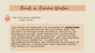 Periods in American Literature
THE COLONIAL PERIOD
(1607–1775)
THIS PERIOD ENCOMPASSES THE FOUNDING OF JAMESTOWN
UP TO A DECADE BEFORE THE REVOLUTIONARY WAR. THE
MAJORITY OF WRITINGS WERE HISTORICAL, PRACTICAL, OR
RELIGIOUS IN NATURE. SOME WRITERS NOT TO MISS FROM
THIS PERIOD INCLUDE PHILLIS WHEATLEY, COTTON MATHER,
WILLIAM BRADFORD, ANNE BRADSTREET, AND JOHN WINTHROP.
THE FIRST SLAVE NARRATIVE, "A NARRATIVE OF THE
UNCOMMON SUFFERINGS, AND SURPRIZING DELIVERANCE OF
BRITON HAMMON, A NEGRO MAN," WAS PUBLISHED DURING
THIS PERIOD, IN 1760 BOSTON.
 