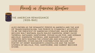 Periods in American Literature
THE AMERICAN RENAISSANCE
(1828–1865)
ALSO KNOWN AS THE ROMANTIC PERIOD IN AMERICA AND THE AGE
OF TRANSCENDENTALISM, THIS PERIOD IS COMMONLY ACCEPTED
TO BE THE GREATEST OF AMERICAN LITERATURE. MAJOR WRITERS
INCLUDE WALT WHITMAN, RALPH WALDO EMERSON, HENRY DAVID
THOREAU, NATHANIEL HAWTHORNE, EDGAR ALLAN POE, AND HERMAN
MELVILLE. EMERSON, THOREAU, AND MARGARET FULLER ARE
CREDITED WITH SHAPING THE LITERATURE AND IDEALS OF MANY
LATER WRITERS. OTHER MAJOR CONTRIBUTIONS INCLUDE THE
POETRY OF HENRY WADSWORTH LONGFELLOW AND THE SHORT
STORIES OF MELVILLE, POE, HAWTHORNE, AND HARRIET BEECHER
STOWE.
 
