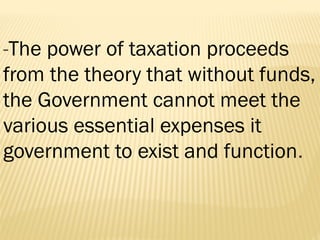 -The power of taxation proceeds
from the theory that without funds,
the Government cannot meet the
various essential expenses it
government to exist and function.
 