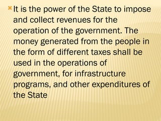 It is the power of the State to impose
and collect revenues for the
operation of the government. The
money generated from the people in
the form of different taxes shall be
used in the operations of
government, for infrastructure
programs, and other expenditures of
the State
 