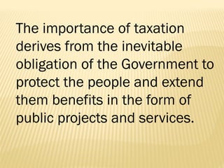 The importance of taxation
derives from the inevitable
obligation of the Government to
protect the people and extend
them benefits in the form of
public projects and services.
 