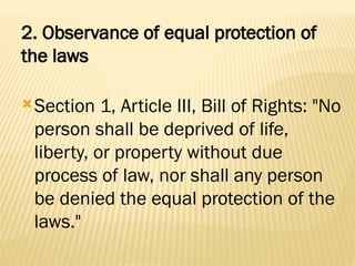 2. Observance of equal protection of
the laws
Section 1, Article III, Bill of Rights: "No
person shall be deprived of life,
liberty, or property without due
process of law, nor shall any person
be denied the equal protection of the
laws."
 