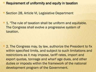  Requirement of uniformity and equity in taxation
 Section 28, Article VI, Legislative Department
 1. "The rule of taxation shall be uniform and equitable.
The Congress shall evolve a progressive system of
taxation.
 2. The Congress may, by law, authorize the President to fix
within specified limits, and subject to such limitations and
restrictions as it may impose, tariff rates, import and
export quotas, tonnage and wharf age dues, and other
duties or imposts within the framework of the national
development program of the Government.
 