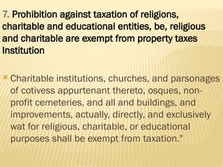 7. Prohibition against taxation of religions,
charitable and educational entities, be, religious
and charitable are exempt from property taxes
Institution
 Charitable institutions, churches, and parsonages
of cotivess appurtenant thereto, osques, non-
profit cemeteries, and all and buildings, and
improvements, actually, directly, and exclusively
wat for religious, charitable, or educational
purposes shall be exempt from taxation."
 