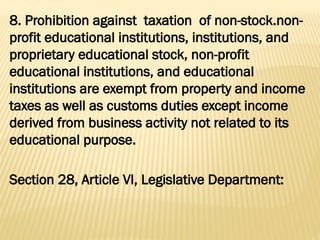 8. Prohibition against taxation of non-stock.non-
profit educational institutions, institutions, and
proprietary educational stock, non-profit
educational institutions, and educational
institutions are exempt from property and income
taxes as well as customs duties except income
derived from business activity not related to its
educational purpose.
Section 28, Article VI, Legislative Department:
 