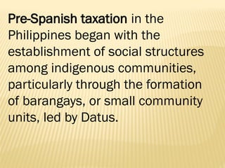Pre-Spanish taxation in the
Philippines began with the
establishment of social structures
among indigenous communities,
particularly through the formation
of barangays, or small community
units, led by Datus.
 