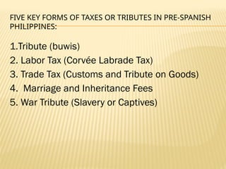 FIVE KEY FORMS OF TAXES OR TRIBUTES IN PRE-SPANISH
PHILIPPINES:
1.Tribute (buwis)
2. Labor Tax (Corvée Labrade Tax)
3. Trade Tax (Customs and Tribute on Goods)
4. Marriage and Inheritance Fees
5. War Tribute (Slavery or Captives)
 