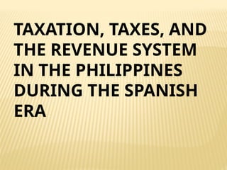 TAXATION, TAXES, AND
THE REVENUE SYSTEM
IN THE PHILIPPINES
DURING THE SPANISH
ERA
 