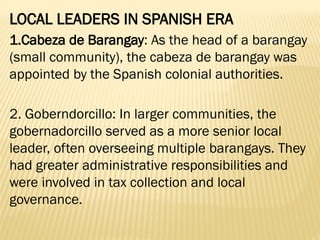 LOCAL LEADERS IN SPANISH ERA
1.Cabeza de Barangay: As the head of a barangay
(small community), the cabeza de barangay was
appointed by the Spanish colonial authorities.
2. Goberndorcillo: In larger communities, the
gobernadorcillo served as a more senior local
leader, often overseeing multiple barangays. They
had greater administrative responsibilities and
were involved in tax collection and local
governance.
 