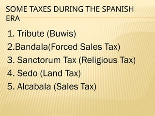 SOME TAXES DURING THE SPANISH
ERA
1. Tribute (Buwis)
2.Bandala(Forced Sales Tax)
3. Sanctorum Tax (Religious Tax)
4. Sedo (Land Tax)
5. Alcabala (Sales Tax)
 