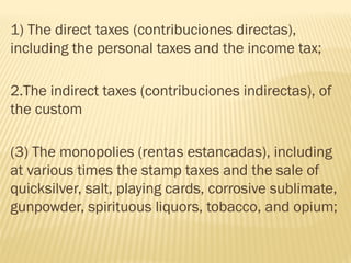 1) The direct taxes (contribuciones directas),
including the personal taxes and the income tax;
2.The indirect taxes (contribuciones indirectas), of
the custom
(3) The monopolies (rentas estancadas), including
at various times the stamp taxes and the sale of
quicksilver, salt, playing cards, corrosive sublimate,
gunpowder, spirituous liquors, tobacco, and opium;
 