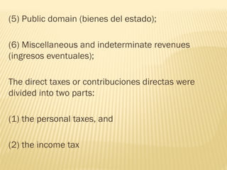 (5) Public domain (bienes del estado);
(6) Miscellaneous and indeterminate revenues
(ingresos eventuales);
The direct taxes or contribuciones directas were
divided into two parts:
(1) the personal taxes, and
(2) the income tax
 
