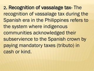 2. Recognition of vassalage tax- The
recognition of vassalage tax during the
Spanish era in the Philippines refers to
the system where indigenous
communities acknowledged their
subservience to the Spanish crown by
paying mandatory taxes (tributo) in
cash or kind.
 