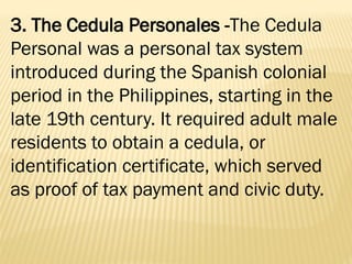 3. The Cedula Personales -The Cedula
Personal was a personal tax system
introduced during the Spanish colonial
period in the Philippines, starting in the
late 19th century. It required adult male
residents to obtain a cedula, or
identification certificate, which served
as proof of tax payment and civic duty.
 