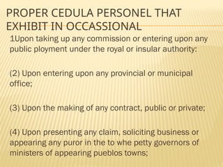 PROPER CEDULA PERSONEL THAT
EXHIBIT IN OCCASSIONAL
1Upon taking up any commission or entering upon any
public ployment under the royal or insular authority:
(2) Upon entering upon any provincial or municipal
office;
(3) Upon the making of any contract, public or private;
(4) Upon presenting any claim, soliciting business or
appearing any puror in the to whe petty governors of
ministers of appearing pueblos towns;
 