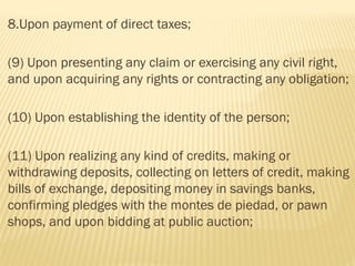 8.Upon payment of direct taxes;
(9) Upon presenting any claim or exercising any civil right,
and upon acquiring any rights or contracting any obligation;
(10) Upon establishing the identity of the person;
(11) Upon realizing any kind of credits, making or
withdrawing deposits, collecting on letters of credit, making
bills of exchange, depositing money in savings banks,
confirming pledges with the montes de piedad, or pawn
shops, and upon bidding at public auction;
 
