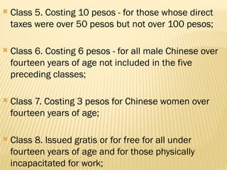  Class 5. Costing 10 pesos - for those whose direct
taxes were over 50 pesos but not over 100 pesos;
 Class 6. Costing 6 pesos - for all male Chinese over
fourteen years of age not included in the five
preceding classes;
 Class 7. Costing 3 pesos for Chinese women over
fourteen years of age;
 Class 8. Issued gratis or for free for all under
fourteen years of age and for those physically
incapacitated for work;
 