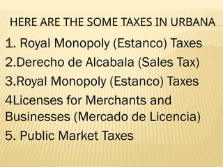 HERE ARE THE SOME TAXES IN URBANA
1. Royal Monopoly (Estanco) Taxes
2.Derecho de Alcabala (Sales Tax)
3.Royal Monopoly (Estanco) Taxes
4Licenses for Merchants and
Businesses (Mercado de Licencia)
5. Public Market Taxes
 