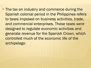  The tax on industry and commerce during the
Spanish colonial period in the Philippines refers
to taxes imposed on business activities, trade,
and commercial enterprises. These taxes were
designed to regulate economic activities and
generate revenue for the Spanish Crown, which
controlled much of the economic life of the
archipelago
 