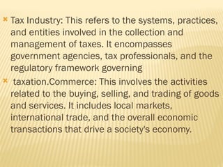 Tax Industry: This refers to the systems, practices,
and entities involved in the collection and
management of taxes. It encompasses
government agencies, tax professionals, and the
regulatory framework governing
 taxation.Commerce: This involves the activities
related to the buying, selling, and trading of goods
and services. It includes local markets,
international trade, and the overall economic
transactions that drive a society's economy.
 