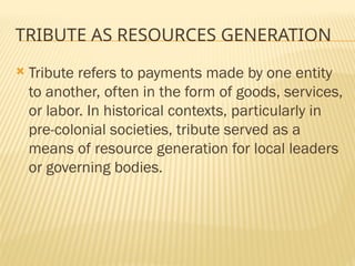 TRIBUTE AS RESOURCES GENERATION
 Tribute refers to payments made by one entity
to another, often in the form of goods, services,
or labor. In historical contexts, particularly in
pre-colonial societies, tribute served as a
means of resource generation for local leaders
or governing bodies.
 