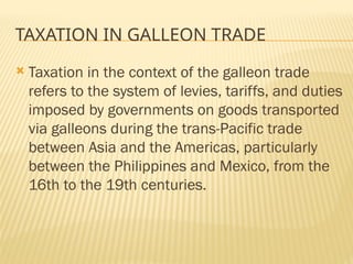 TAXATION IN GALLEON TRADE
 Taxation in the context of the galleon trade
refers to the system of levies, tariffs, and duties
imposed by governments on goods transported
via galleons during the trans-Pacific trade
between Asia and the Americas, particularly
between the Philippines and Mexico, from the
16th to the 19th centuries.
 