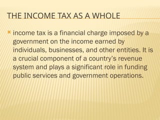 THE INCOME TAX AS A WHOLE
 income tax is a financial charge imposed by a
government on the income earned by
individuals, businesses, and other entities. It is
a crucial component of a country’s revenue
system and plays a significant role in funding
public services and government operations.
 
