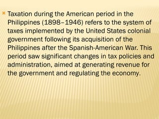  Taxation during the American period in the
Philippines (1898–1946) refers to the system of
taxes implemented by the United States colonial
government following its acquisition of the
Philippines after the Spanish-American War. This
period saw significant changes in tax policies and
administration, aimed at generating revenue for
the government and regulating the economy.
 