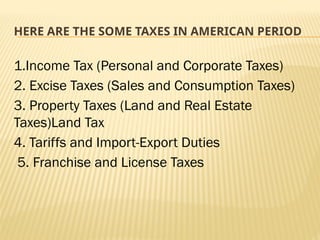 HERE ARE THE SOME TAXES IN AMERICAN PERIOD
1.Income Tax (Personal and Corporate Taxes)
2. Excise Taxes (Sales and Consumption Taxes)
3. Property Taxes (Land and Real Estate
Taxes)Land Tax
4. Tariffs and Import-Export Duties
5. Franchise and License Taxes
 