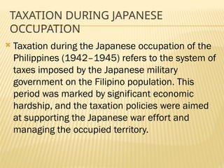 TAXATION DURING JAPANESE
OCCUPATION
 Taxation during the Japanese occupation of the
Philippines (1942–1945) refers to the system of
taxes imposed by the Japanese military
government on the Filipino population. This
period was marked by significant economic
hardship, and the taxation policies were aimed
at supporting the Japanese war effort and
managing the occupied territory.
 