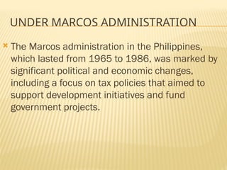 UNDER MARCOS ADMINISTRATION
 The Marcos administration in the Philippines,
which lasted from 1965 to 1986, was marked by
significant political and economic changes,
including a focus on tax policies that aimed to
support development initiatives and fund
government projects.
 
