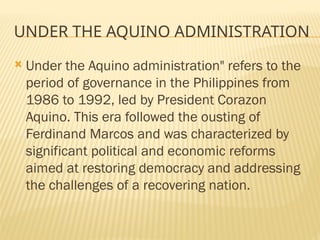 UNDER THE AQUINO ADMINISTRATION
 Under the Aquino administration" refers to the
period of governance in the Philippines from
1986 to 1992, led by President Corazon
Aquino. This era followed the ousting of
Ferdinand Marcos and was characterized by
significant political and economic reforms
aimed at restoring democracy and addressing
the challenges of a recovering nation.
 