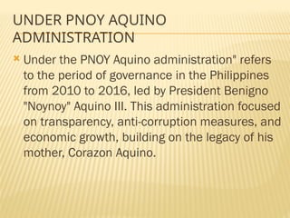 UNDER PNOY AQUINO
ADMINISTRATION
 Under the PNOY Aquino administration" refers
to the period of governance in the Philippines
from 2010 to 2016, led by President Benigno
"Noynoy" Aquino III. This administration focused
on transparency, anti-corruption measures, and
economic growth, building on the legacy of his
mother, Corazon Aquino.
 