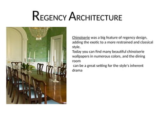 REGENCY ARCHITECTURE
Chinoiserie was a big feature of regency design,
adding the exotic to a more restrained and classical
style.
Today you can find many beautiful chinoiserie
wallpapers in numerous colors, and the dining
room
can be a great setting for the style's inherent
drama
 