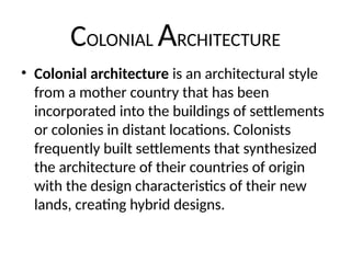 COLONIAL ARCHITECTURE
• Colonial architecture is an architectural style
from a mother country that has been
incorporated into the buildings of settlements
or colonies in distant locations. Colonists
frequently built settlements that synthesized
the architecture of their countries of origin
with the design characteristics of their new
lands, creating hybrid designs.
 