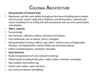COLONIAL ARCHITECTURE
• Characteristics of Colonial Style
• Woodwork and trim used widely throughout the house including wood mantels
and surrounds, corner cupboards in kitchens, and dining rooms, wainscot and
crown moulding trim at ceiling and wide baseboards and case trim around doors
and windows
• 18th C. Colonial
• Formal design
• Fine furniture, cabinetry making, and joinery techniques
• Fine hardwoods such as walnut, cherry, mahogany
• Reinterpretation of classic 18th & early 19th C. artisans such as Chippendale,
Sheridan, and Hepplewhite. Duncan Phyfe was extremely popular.
• Fabrics included tapestry, velveteens, brocades
• Early American
• Rustic interpretations of early colonial furnishings
• Mixed woods including knotty pine, maple, hickory, chestnut, and poplar
• Rag, hooked, and braided rugs
• Fabrics were cotton, wool, and linen
• Iron and brass fixtures and lighting
 