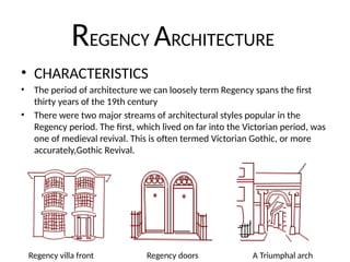 REGENCY ARCHITECTURE
• CHARACTERISTICS
• The period of architecture we can loosely term Regency spans the first
thirty years of the 19th century
• There were two major streams of architectural styles popular in the
Regency period. The first, which lived on far into the Victorian period, was
one of medieval revival. This is often termed Victorian Gothic, or more
accurately,Gothic Revival.
Regency villa front Regency doors A Triumphal arch
 